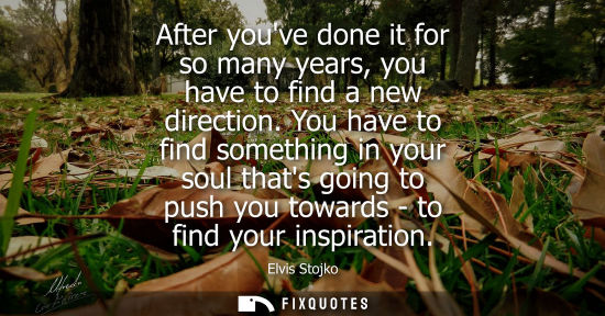 Small: After youve done it for so many years, you have to find a new direction. You have to find something in your so