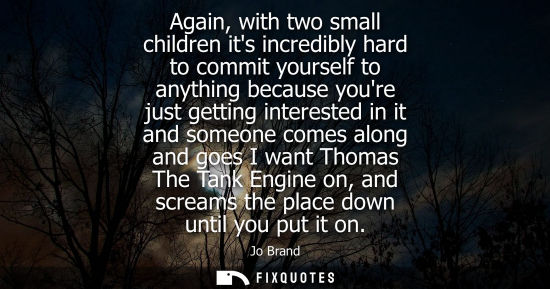 Small: Again, with two small children its incredibly hard to commit yourself to anything because youre just ge