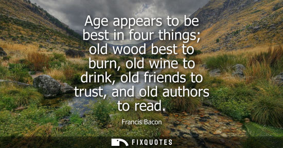 Small: Age appears to be best in four things old wood best to burn, old wine to drink, old friends to trust, and old 