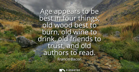 Small: Age appears to be best in four things old wood best to burn, old wine to drink, old friends to trust, and old 
