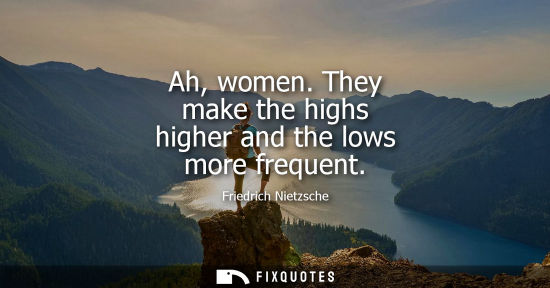 Small: Ah, women. They make the highs higher and the lows more frequent - Friedrich Nietzsche