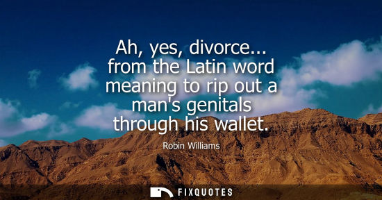 Small: Ah, yes, divorce... from the Latin word meaning to rip out a mans genitals through his wallet