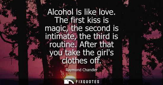 Small: Alcohol is like love. The first kiss is magic, the second is intimate, the third is routine. After that