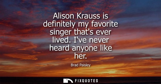 Small: Alison Krauss is definitely my favorite singer thats ever lived. Ive never heard anyone like her