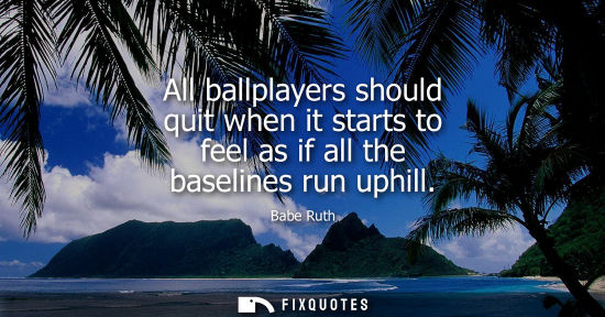 Small: All ballplayers should quit when it starts to feel as if all the baselines run uphill