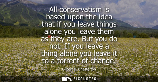 Small: All conservatism is based upon the idea that if you leave things alone you leave them as they are. But 