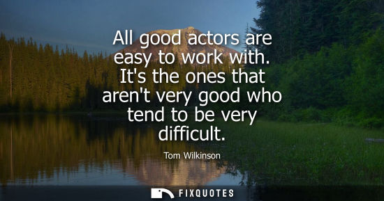 Small: All good actors are easy to work with. Its the ones that arent very good who tend to be very difficult