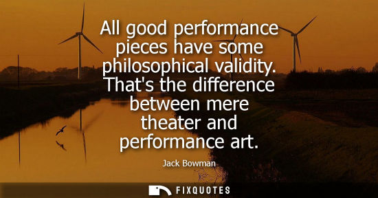 Small: All good performance pieces have some philosophical validity. Thats the difference between mere theater