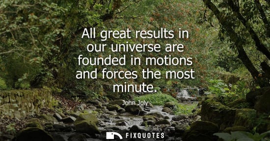 Small: All great results in our universe are founded in motions and forces the most minute - John Joly