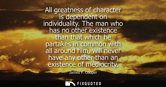 Small: All greatness of character is dependent on individuality. The man who has no other existence than that 