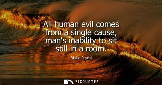 Small: All human evil comes from a single cause, mans inability to sit still in a room - Blaise Pascal