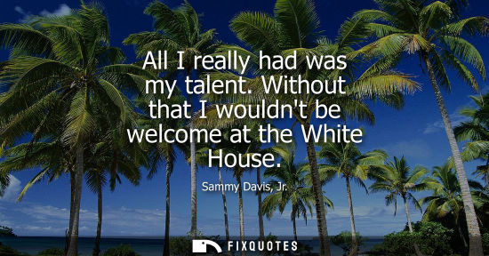 Small: Sammy Davis, Jr.: All I really had was my talent. Without that I wouldnt be welcome at the White House