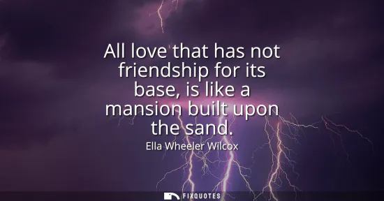 Small: All love that has not friendship for its base, is like a mansion built upon the sand