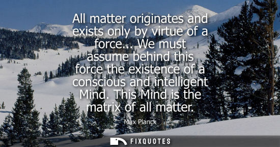 Small: All matter originates and exists only by virtue of a force... We must assume behind this force the exis