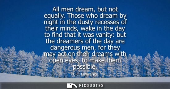 Small: All men dream, but not equally. Those who dream by night in the dusty recesses of their minds, wake in the day
