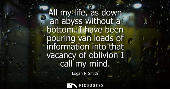 Small: All my life, as down an abyss without a bottom. I have been pouring van loads of information into that 