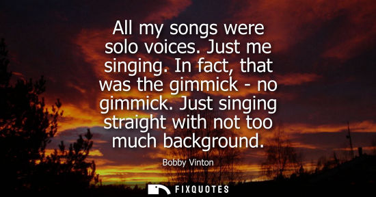 Small: All my songs were solo voices. Just me singing. In fact, that was the gimmick - no gimmick. Just singin