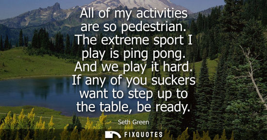 Small: All of my activities are so pedestrian. The extreme sport I play is ping pong. And we play it hard.