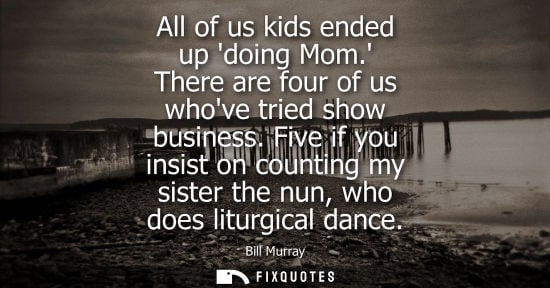 Small: All of us kids ended up doing Mom. There are four of us whove tried show business. Five if you insist o