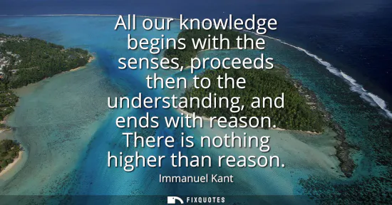 Small: All our knowledge begins with the senses, proceeds then to the understanding, and ends with reason. There is n