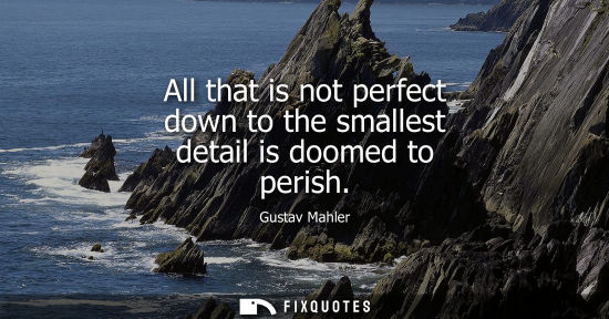 Small: All that is not perfect down to the smallest detail is doomed to perish - Gustav Mahler