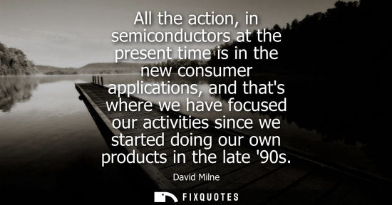 Small: All the action, in semiconductors at the present time is in the new consumer applications, and thats wh