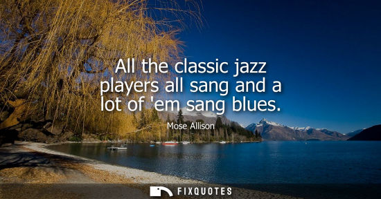 Small: All the classic jazz players all sang and a lot of em sang blues