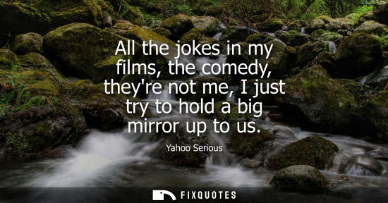 Small: Yahoo Serious: All the jokes in my films, the comedy, theyre not me, I just try to hold a big mirror up to us