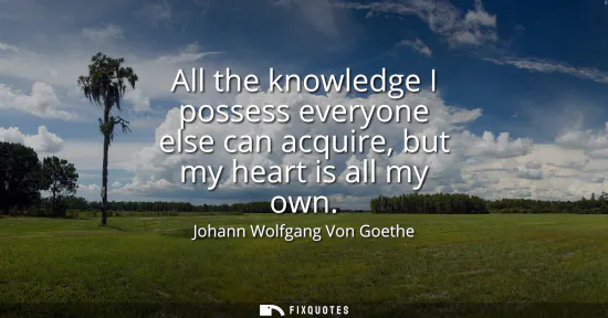 Small: All the knowledge I possess everyone else can acquire, but my heart is all my own