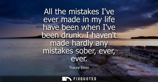 Small: All the mistakes Ive ever made in my life have been when Ive been drunk. I havent made hardly any mista