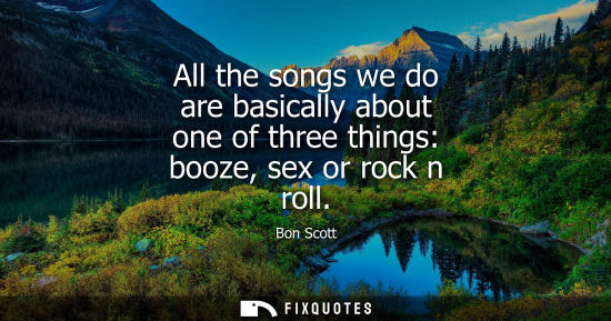 Small: All the songs we do are basically about one of three things: booze, sex or rock n roll