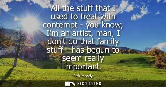 Small: All the stuff that I used to treat with contempt - you know, Im an artist, man, I dont do that family stuff - 