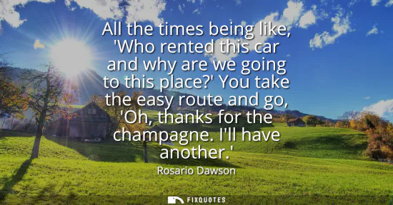 Small: All the times being like, Who rented this car and why are we going to this place? You take the easy route and 