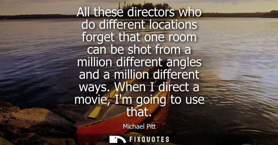 Small: All these directors who do different locations forget that one room can be shot from a million differen