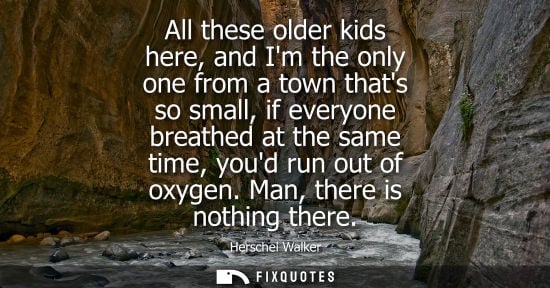 Small: All these older kids here, and Im the only one from a town thats so small, if everyone breathed at the 