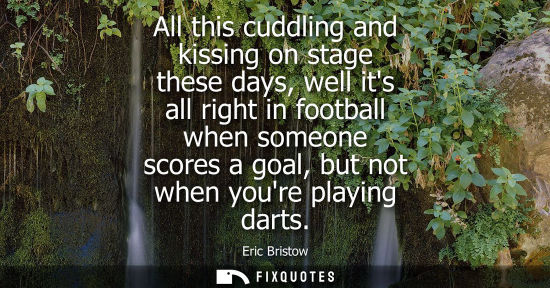 Small: All this cuddling and kissing on stage these days, well its all right in football when someone scores a