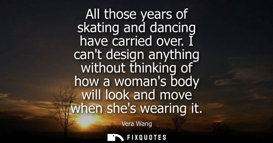 Small: All those years of skating and dancing have carried over. I cant design anything without thinking of ho