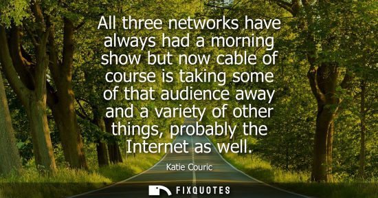 Small: All three networks have always had a morning show but now cable of course is taking some of that audien