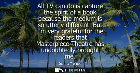 Small: All TV can do is capture the spirit of a book because the medium is so utterly different. But Im very grateful