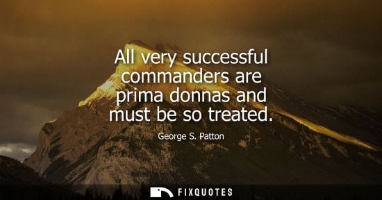 Small: All very successful commanders are prima donnas and must be so treated - George S. Patton