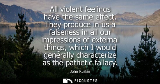 Small: All violent feelings have the same effect. They produce in us a falseness in all our impressions of ext