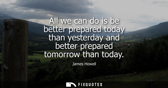 Small: All we can do is be better prepared today than yesterday and better prepared tomorrow than today