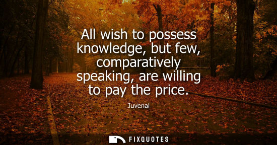 Small: All wish to possess knowledge, but few, comparatively speaking, are willing to pay the price