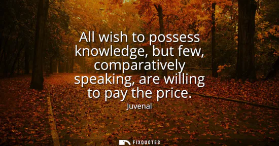 Small: All wish to possess knowledge, but few, comparatively speaking, are willing to pay the price