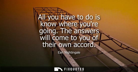 Small: Earl Nightingale: All you have to do is know where youre going. The answers will come to you of their own acco