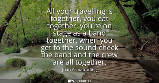 Small: All your travelling is together, you eat together, youre on stage as a band together, when you get to the soun