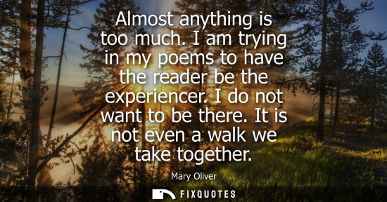 Small: Mary Oliver: Almost anything is too much. I am trying in my poems to have the reader be the experiencer. I do 