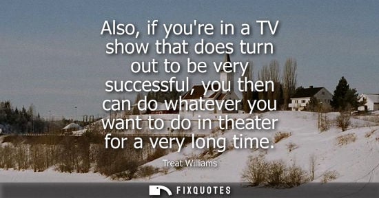 Small: Also, if youre in a TV show that does turn out to be very successful, you then can do whatever you want