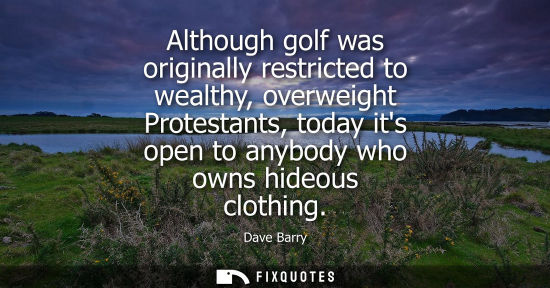 Small: Although golf was originally restricted to wealthy, overweight Protestants, today its open to anybody who owns
