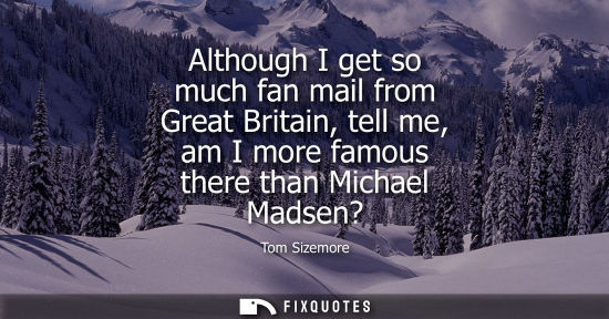 Small: Although I get so much fan mail from Great Britain, tell me, am I more famous there than Michael Madsen